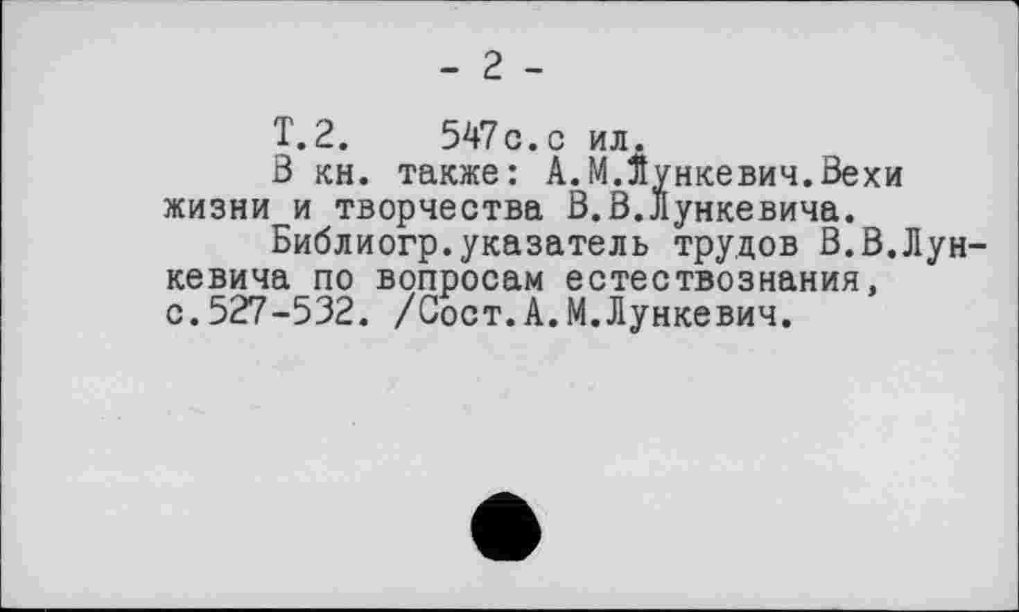 ﻿- 2 -
T.2.	547c.с ил.
З кн. также: А.МЛункевич.Вехи жизни и творчества В.В.Лункевича.
Библиогр.указатель трудов В.В.Лун-кевича по вопросам естествознания, с.527-532. /Сост.А.М.Лункевич.